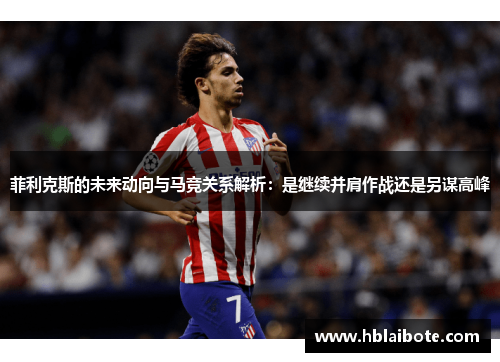 菲利克斯的未来动向与马竞关系解析:是继续并肩作战还是另谋高峰 菲利克斯的未来动向与马竞关系解析:是继续并肩作战还是另谋高峰