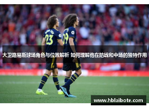 大卫路易斯球场角色与位置解析 如何理解他在防线和中场的独特作用